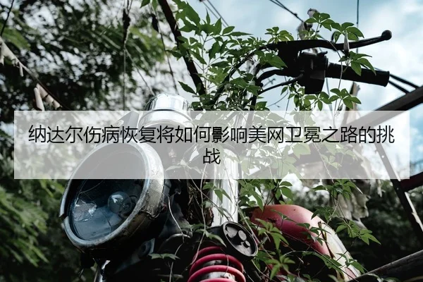 纳达尔伤病恢复将如何影响美网卫冕之路的挑战